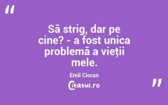 Să strig, dar pe cine? - a fost unica problemă a vieţii mele. Emil Cioran...