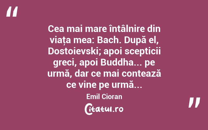Cea mai mare întâlnire din viaţa mea: Bach. După el, Dostoievski; apoi scepticii greci, apoi Buddha... pe urmă, dar ce mai contează ce vine pe urmă... Emil Cioran