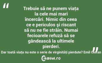 Trebuie să ne punem viaţa la cele mai mari încercări. Nimic din ceea ce e periculos şi riscant să nu ne fie străin. Numai fecioarele refuză să se gândească la ultimele pierderi. Dar toată viaţa nu este o serie de virginităţi pierdute? Emil Cioran...