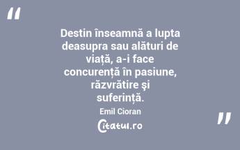 Destin înseamnă a lupta deasupra sau alături de viaţă, a-i face concurenţă în pasiune, răzvrătire şi suferinţă. Emil Cioran...