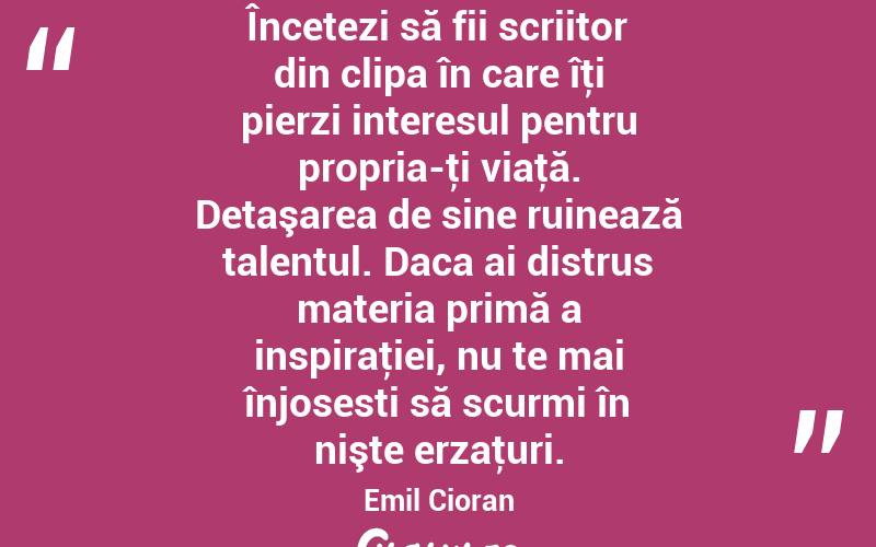 Încetezi să fii scriitor din clipa în care îţi pierzi interesul pentru propria-ţi viaţă. Detaşarea de sine ruinează talentul. Daca ai distrus materia primă a inspiraţiei, nu te mai înjosesti să scurmi în nişte erzaţuri. Emil Cioran