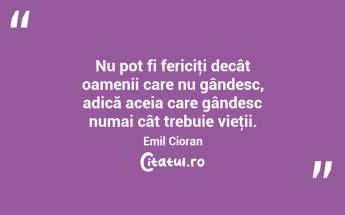 Nu pot fi fericiţi decât oamenii care nu gândesc, adică aceia care gândesc numai cât trebuie vieţii. Emil Cioran...