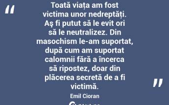 Toată viaţa am fost victima unor nedreptăţi. Aş fi putut să le evit ori să le neutralizez. Din masochism le-am suportat, după cum am suportat calomnii fără a încerca să ripostez, doar din plăcerea secretă de a fi victimă. Emil Cioran...