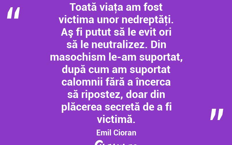 Toată viaţa am fost victima unor nedreptăţi. Aş fi putut să le evit ori să le neutralizez. Din masochism le-am suportat, după cum am suportat calomnii fără a încerca să ripostez, doar din plăcerea secretă de a fi victimă. Emil Cioran