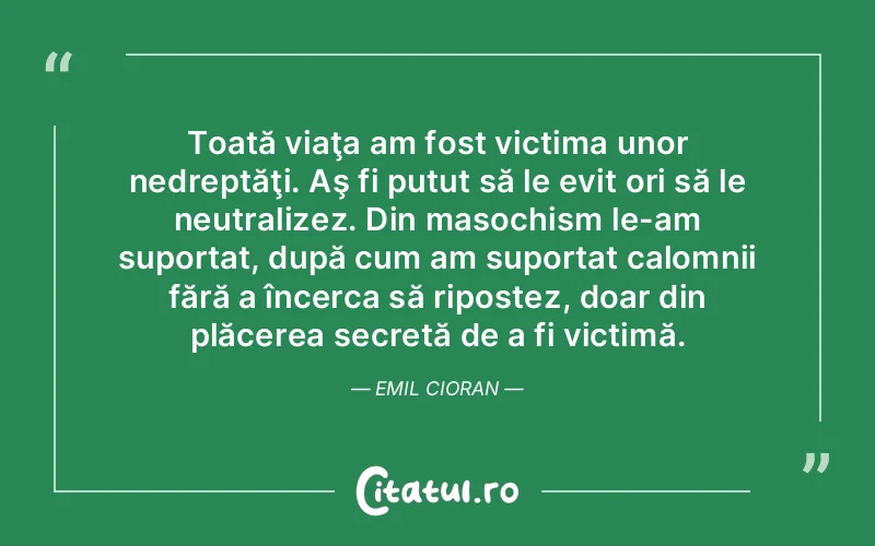 Toată viaţa am fost victima unor nedreptăţi. Aş fi putut să le evit ori să le neutralizez. Din masochism le-am suportat, după cum am suportat calomnii fără a încerca să ripostez, doar din plăcerea secretă de a fi victimă. Emil Cioran
