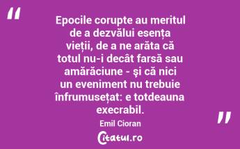 Epocile corupte au meritul de a dezvălui esenţa vieţii, de a ne arăta că totul nu-i decât farsă sau amărăciune - şi că nici un eveniment nu trebuie înfrumuseţat: e totdeauna execrabil. Emil Cioran...