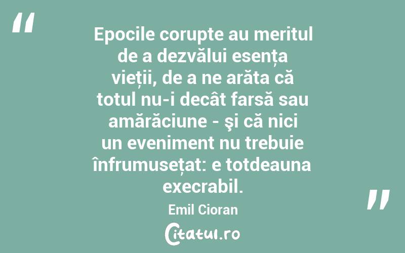 Epocile corupte au meritul de a dezvălui esenţa vieţii, de a ne arăta că totul nu-i decât farsă sau amărăciune - şi că nici un eveniment nu trebuie înfrumuseţat: e totdeauna execrabil. Emil Cioran
