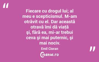 Fiecare cu drogul lui; al meu e scepticismul. M-am otrăvit cu el. Dar această otravă îmi dă viaţă şi, fără ea, mi-ar trebui ceva şi mai puternic, şi mai nociv. Emil Cioran...
