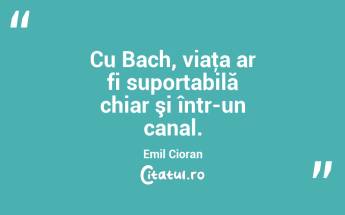 Cu Bach, viaţa ar fi suportabilă chiar şi într-un canal. Emil Cioran...