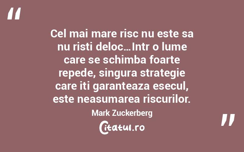 Cel mai mare risc nu este sa nu risti deloc…Intr o lume care se schimba foarte repede, singura strategie care iti garanteaza esecul, este neasumarea riscurilor.  Mark Zuckerberg
