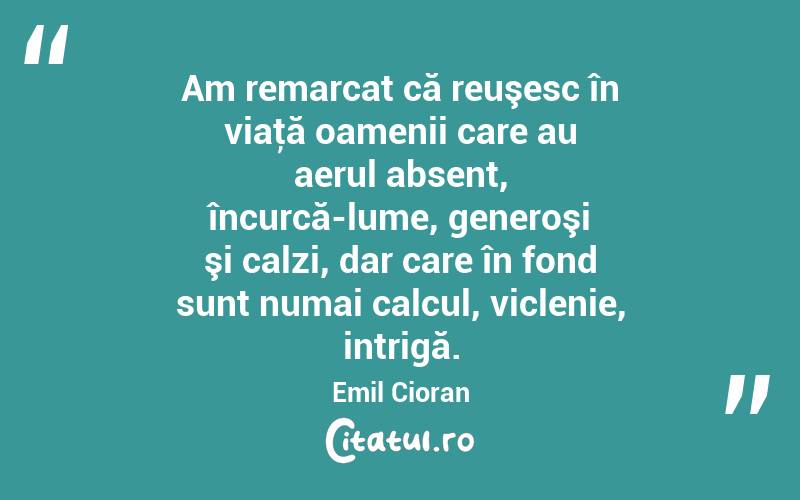 Am remarcat că reuşesc în viaţă oamenii care au aerul absent, încurcă-lume, generoşi şi calzi, dar care în fond sunt numai calcul, viclenie, intrigă. Emil Cioran