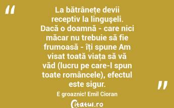La bătrâneţe devii receptiv la linguşeli. Dacă o doamnă - care nici măcar nu trebuie să fie frumoasă - îţi spune Am visat toată viaţa să vă văd (lucru pe care-l spun toate româncele), efectul este sigur. E groaznic! Emil Cioran...