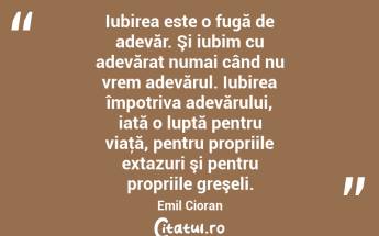 Iubirea este o fugă de adevăr. Şi iubim cu adevărat numai când nu vrem adevărul. Iubirea împotriva adevărului, iată o luptă pentru viaţă, pentru propriile extazuri şi pentru propriile greşeli. Emil Cioran...