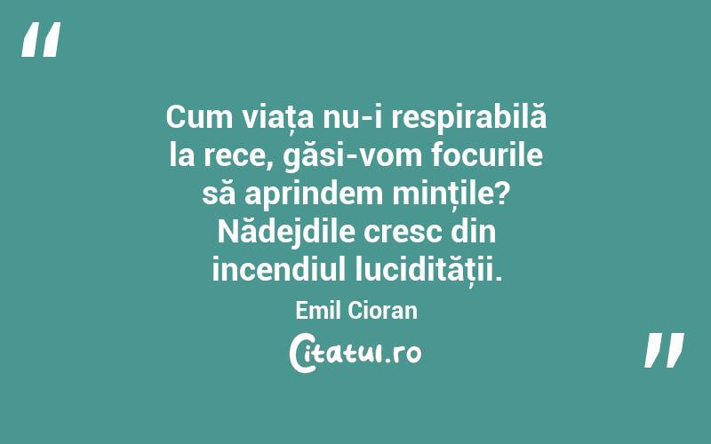 Cum viaţa nu-i respirabilă la rece, găsi-vom focurile să aprindem minţile? Nădejdile cresc din incendiul lucidităţii. Emil Cioran