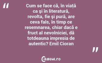 Cum se face că, în viaţă ca şi în literatură, revolta, fie şi pură, are ceva fals, în timp ce resemnarea, chiar dacă e fruct al nevolniciei, dă totdeauna impresia de autentic? Emil Cioran...