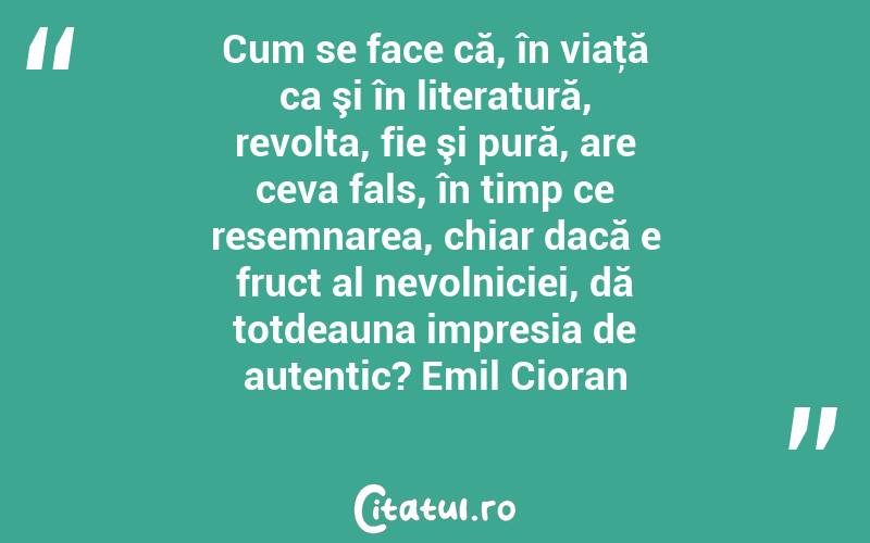 Cum se face că, în viaţă ca şi în literatură, revolta, fie şi pură, are ceva fals, în timp ce resemnarea, chiar dacă e fruct al nevolniciei, dă totdeauna impresia de autentic? Emil Cioran

