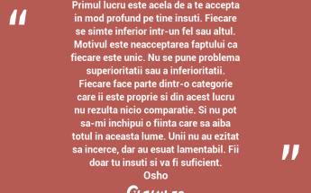 Primul lucru este acela de a te accepta in mod profund pe tine insuti. Fiecare se simte inferior intr-un fel sau altul. Motivul este neacceptarea faptului ca fiecare este unic. Nu se pune problema superioritatii sau a inferioritatii. Fiecare face parte dintr-o categorie care ii este proprie si din acest lucru nu rezulta nicio comparatie. Si nu pot sa-mi inchipui o fiinta care sa aiba totul in aceasta lume. Unii nu au ezitat sa incerce, dar au esuat lamentabil. Fii doar tu insuti si va fi suficient. Osho...