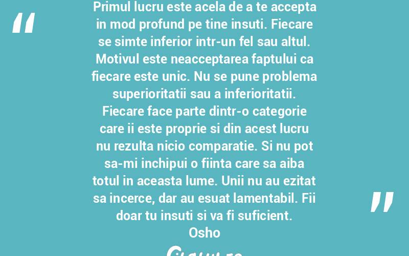 Primul lucru este acela de a te accepta in mod profund pe tine insuti. Fiecare se simte inferior intr-un fel sau altul. Motivul este neacceptarea faptului ca fiecare este unic. Nu se pune problema superioritatii sau a inferioritatii. Fiecare face parte dintr-o categorie care ii este proprie si din acest lucru nu rezulta nicio comparatie. Si nu pot sa-mi inchipui o fiinta care sa aiba totul in aceasta lume. Unii nu au ezitat sa incerce, dar au esuat lamentabil. Fii doar tu insuti si va fi suficient. Osho