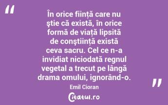 În orice fiinţă care nu ştie că există, în orice formă de viaţă lipsită de conştiinţă există ceva sacru. Cel ce n-a invidiat niciodată regnul vegetal a trecut pe lângă drama omului, ignorând-o. Emil Cioran...