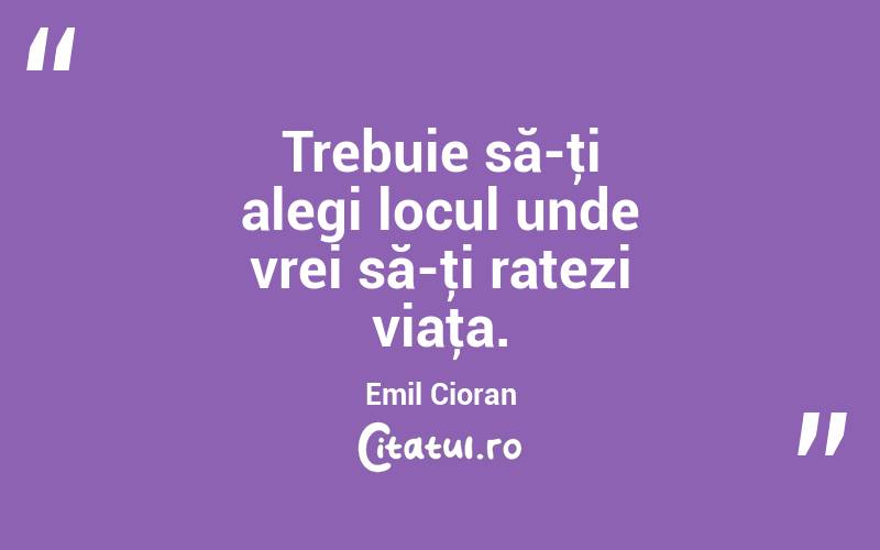 Trebuie să-ţi alegi locul unde vrei să-ţi ratezi viaţa. Emil Cioran
