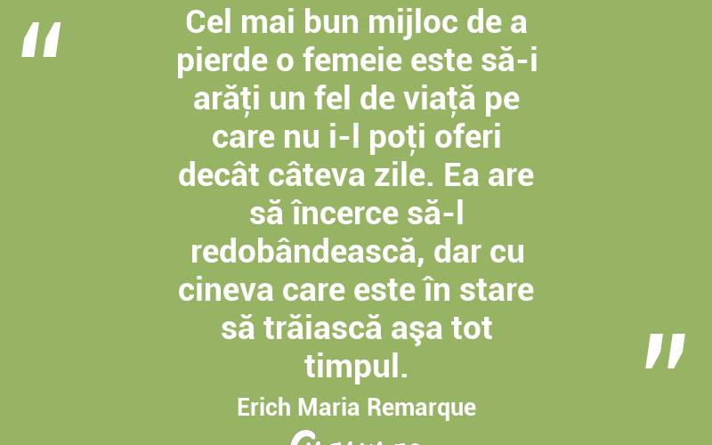Cel mai bun mijloc de a pierde o femeie este să-i arăţi un fel de viaţă pe care nu i-l poţi oferi decât câteva zile. Ea are să încerce să-l redobândească, dar cu cineva care este în stare să trăiască aşa tot timpul. Erich Maria Remarque
