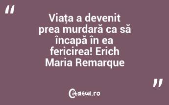 Viaţa a devenit prea murdară ca să încapă în ea fericirea! Erich Maria Remarque...