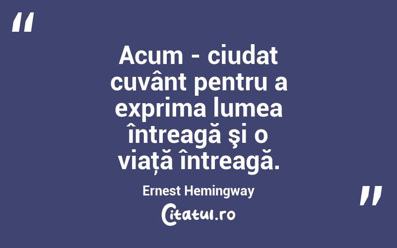 Acum - ciudat cuvânt pentru a exprima lumea întreagă şi o viaţă întreagă. Ernest Hemingway
