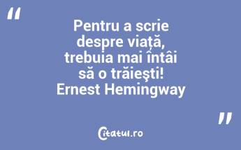 Pentru a scrie despre viaţă, trebuia mai întâi să o trăieşti! Ernest Hemingway...