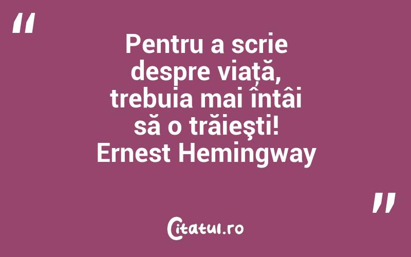 Pentru a scrie despre viaţă, trebuia mai întâi să o trăieşti! Ernest Hemingway
