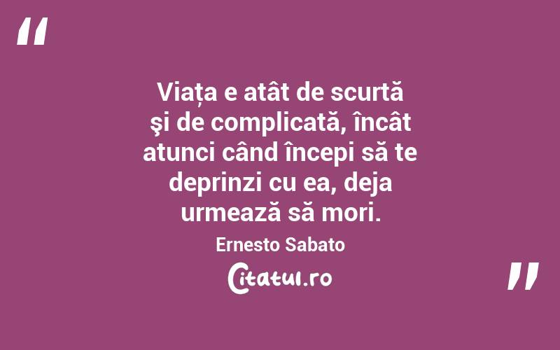 Viaţa e atât de scurtă şi de complicată, încât atunci când începi să te deprinzi cu ea, deja urmează să mori. Ernesto Sabato

