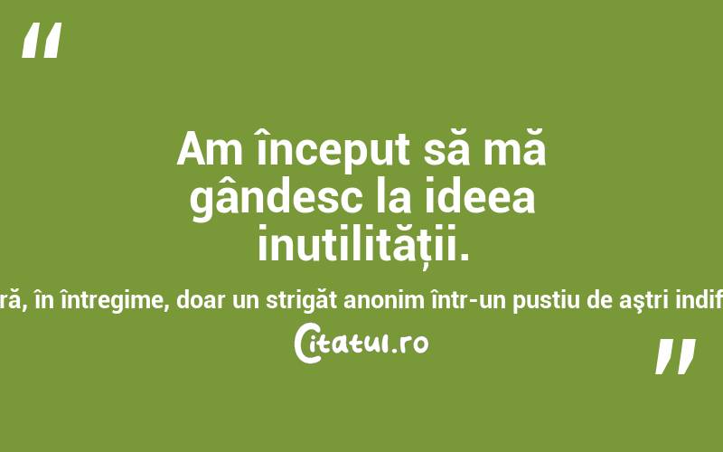 Am început să mă gândesc la ideea inutilităţii. Să fie oare viaţa noastră, în întregime, doar un strigăt anonim într-un pustiu de aştri indiferenţi? Ernesto Sabato