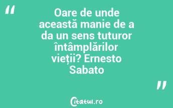 Oare de unde această manie de a da un sens tuturor întâmplărilor vieţii? Ernesto Sabato...
