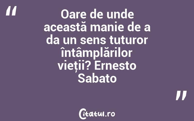 Oare de unde această manie de a da un sens tuturor întâmplărilor vieţii? Ernesto Sabato
