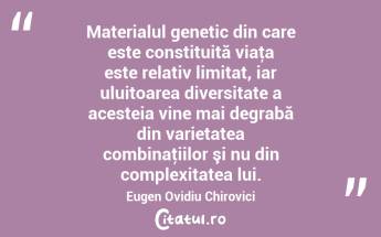 Materialul genetic din care este constituită viaţa este relativ limitat, iar uluitoarea diversitate a acesteia vine mai degrabă din varietatea combinaţiilor şi nu din complexitatea lui. Eugen Ovidiu Chirovici...