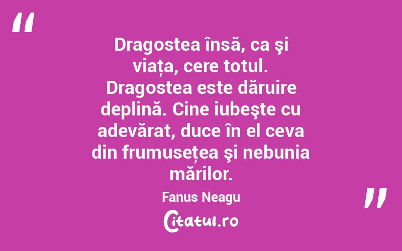 Dragostea însă, ca şi viaţa, cere totul. Dragostea este dăruire deplină. Cine iubeşte cu adevărat, duce în el ceva din frumuseţea şi nebunia mărilor. Fanus Neagu
