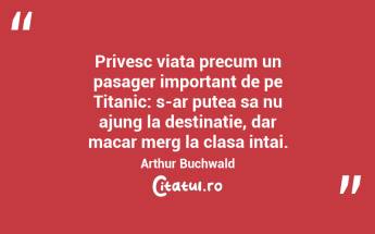 Privesc viata precum un pasager important de pe Titanic: s-ar putea sa nu ajung la destinatie, dar macar merg la clasa intai.  Arthur Buchwald...