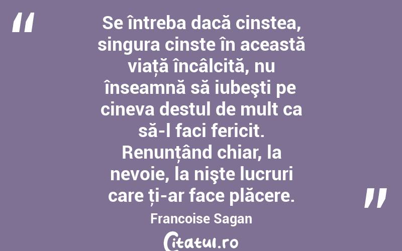 Se întreba dacă cinstea, singura cinste în această viaţă încâlcită, nu înseamnă să iubeşti pe cineva destul de mult ca să-l faci fericit. Renunţând chiar, la nevoie, la nişte lucruri care ţi-ar face plăcere. Francoise Sagan

