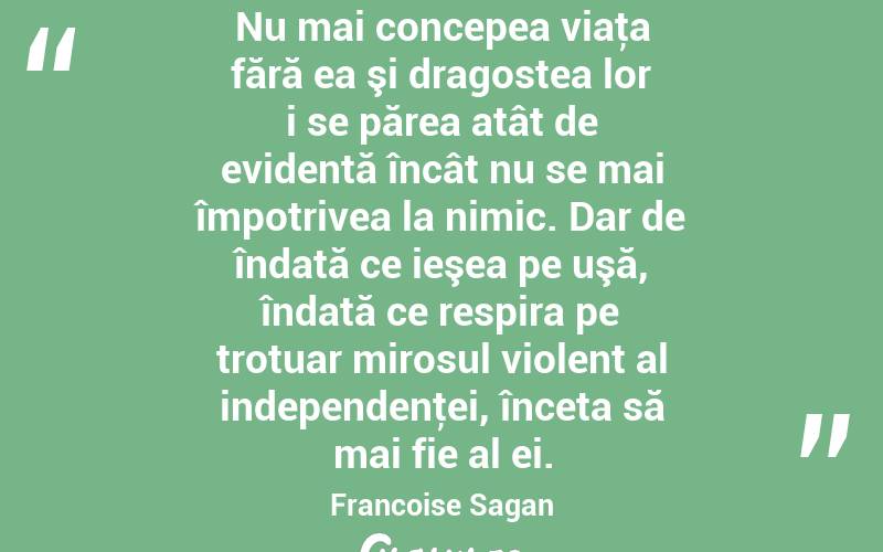 Nu mai concepea viaţa fără ea şi dragostea lor i se părea atât de evidentă încât nu se mai împotrivea la nimic. Dar de îndată ce ieşea pe uşă, îndată ce respira pe trotuar mirosul violent al independenţei, înceta să mai fie al ei. Francoise Sagan