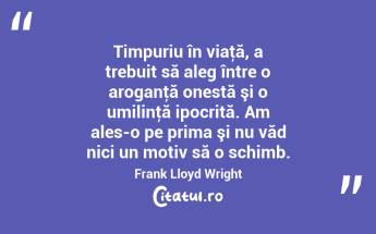 Timpuriu în viaţă, a trebuit să aleg între o aroganţă onestă şi o umilinţă ipocrită. Am ales-o pe prima şi nu văd nici un motiv să o schimb. Frank Lloyd Wright...