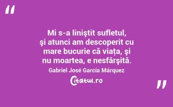 Mi s-a liniştit sufletul, şi atunci am descoperit cu mare bucurie că viaţa, şi nu moartea, e nesfârşită. Gabriel José García Márquez...