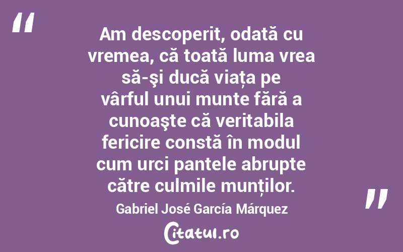 Am descoperit, odată cu vremea, că toată luma vrea să-şi ducă viaţa pe vârful unui munte fără a cunoaşte că veritabila fericire constă în modul cum urci pantele abrupte către culmile munţilor. Gabriel José García Márquez