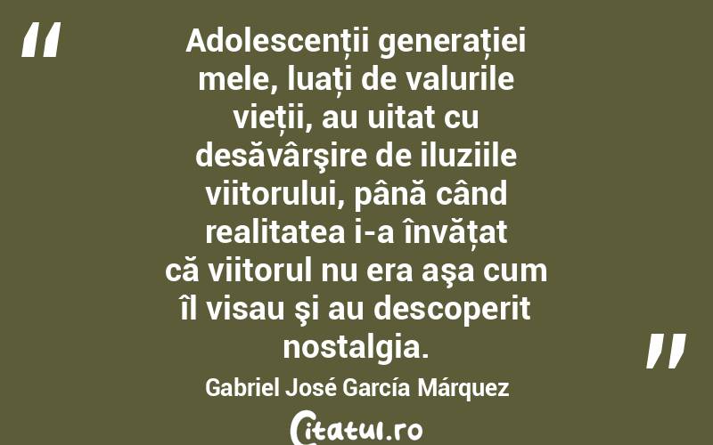 Adolescenţii generaţiei mele, luaţi de valurile vieţii, au uitat cu desăvârşire de iluziile viitorului, până când realitatea i-a învăţat că viitorul nu era aşa cum îl visau şi au descoperit nostalgia. Gabriel José García Márquez