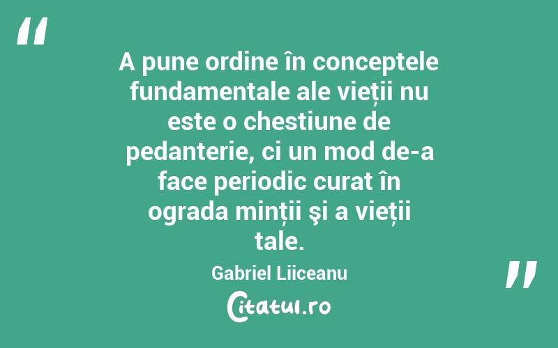 A pune ordine în conceptele fundamentale ale vieţii nu este o chestiune de pedanterie, ci un mod de-a face periodic curat în ograda minţii şi a vieţii tale. Gabriel Liiceanu
