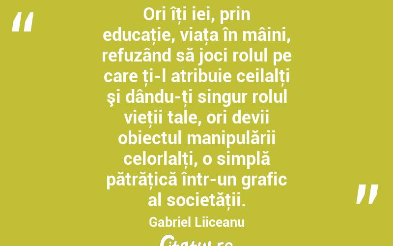 Ori îţi iei, prin educaţie, viaţa în mâini, refuzând să joci rolul pe care ţi-l atribuie ceilalţi şi dându-ţi singur rolul vieţii tale, ori devii obiectul manipulării celorlalţi, o simplă pătrăţică într-un grafic al societăţii. Gabriel Liiceanu
