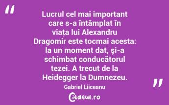 Lucrul cel mai important care s-a întâmplat în viaţa lui Alexandru Dragomir este tocmai acesta: la un moment dat, şi-a schimbat conducătorul tezei. A trecut de la Heidegger la Dumnezeu. Gabriel Liiceanu...