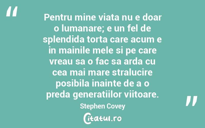 Pentru mine viata nu e doar o lumanare; e un fel de splendida torta care acum e in mainile mele si pe care vreau sa o fac sa arda cu cea mai mare stralucire posibila inainte de a o preda generatiilor viitoare.  Stephen Covey