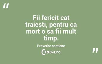 Fii fericit cat traiesti, pentru ca mort o sa fii mult timp. Proverbe scotiene...