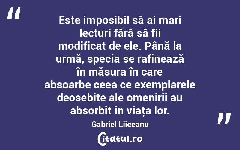 Este imposibil să ai mari lecturi fără să fii modificat de ele. Până la urmă, specia se rafinează în măsura în care absoarbe ceea ce exemplarele deosebite ale omenirii au absorbit în viaţa lor. Gabriel Liiceanu