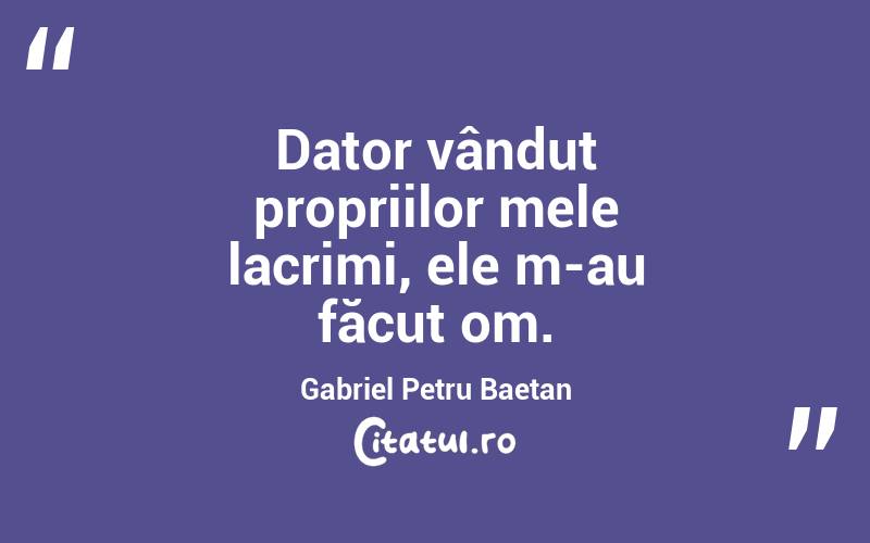 Dator vândut propriilor mele lacrimi, ele m-au făcut om. Gabriel Petru Baetan
