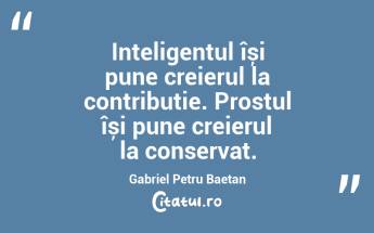 Inteligentul își pune creierul la contribuție. Prostul își pune creierul la conservat. Gabriel Petru Baetan ...